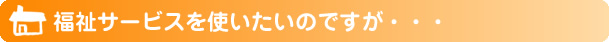 福祉サービスを使いたいのですが・・・